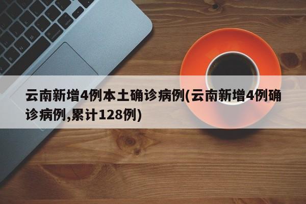 云南新增4例本土确诊病例(云南新增4例确诊病例,累计128例)