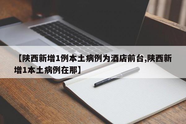 【陕西新增1例本土病例为酒店前台,陕西新增1本土病例在那】