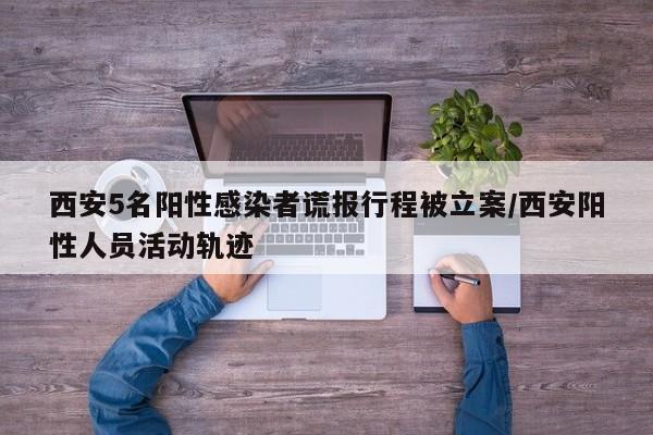西安5名阳性感染者谎报行程被立案/西安阳性人员活动轨迹