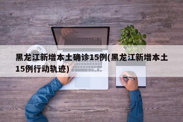 黑龙江新增本土确诊15例(黑龙江新增本土15例行动轨迹)