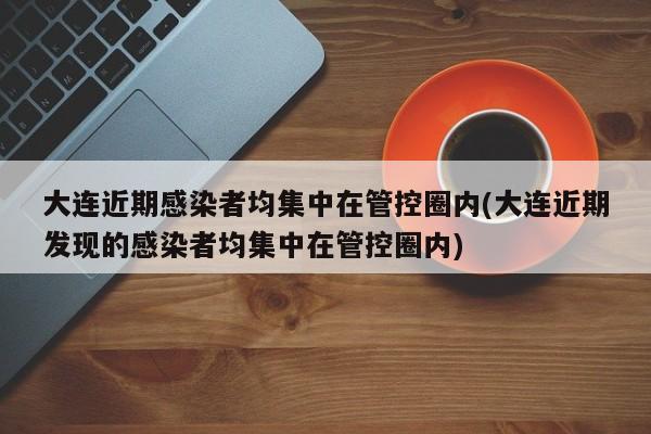 大连近期感染者均集中在管控圈内(大连近期发现的感染者均集中在管控圈内)