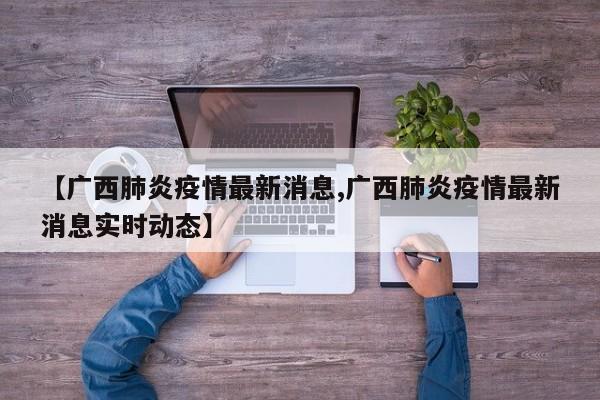 【广西肺炎疫情最新消息,广西肺炎疫情最新消息实时动态】