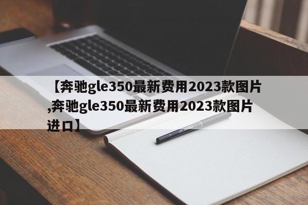 【奔驰gle350最新费用2023款图片,奔驰gle350最新费用2023款图片进口】