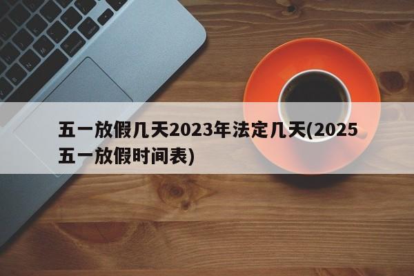 五一放假几天2023年法定几天(2025五一放假时间表)