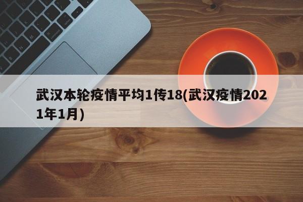 武汉本轮疫情平均1传18(武汉疫情2021年1月)
