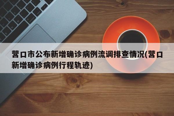 营口市公布新增确诊病例流调排查情况(营口新增确诊病例行程轨迹)