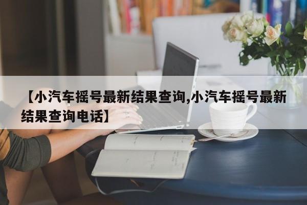 【小汽车摇号最新结果查询,小汽车摇号最新结果查询电话】