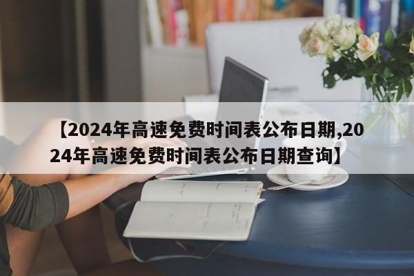 【2024年高速免费时间表公布日期,2024年高速免费时间表公布日期查询】