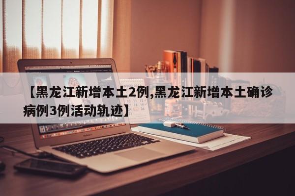 【黑龙江新增本土2例,黑龙江新增本土确诊病例3例活动轨迹】