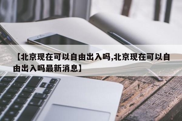 【北京现在可以自由出入吗,北京现在可以自由出入吗最新消息】