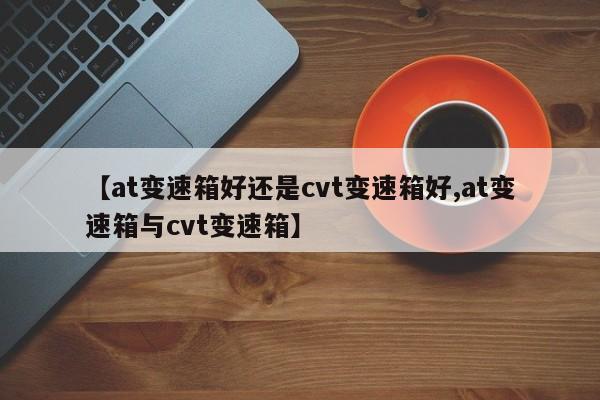 【at变速箱好还是cvt变速箱好,at变速箱与cvt变速箱】