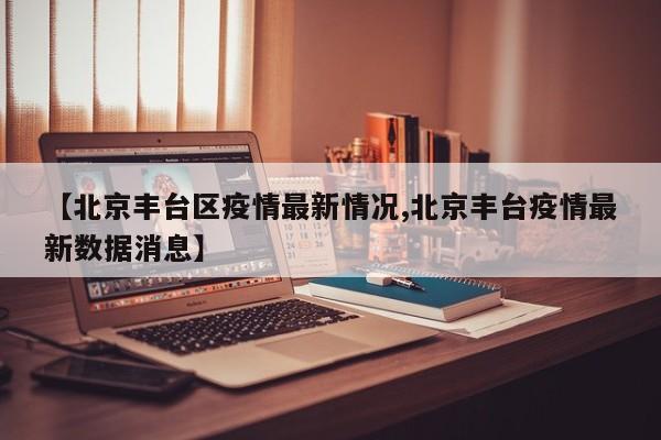【北京丰台区疫情最新情况,北京丰台疫情最新数据消息】