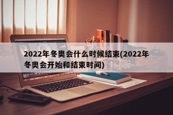 2022年冬奥会什么时候结束(2022年冬奥会开始和结束时间)
