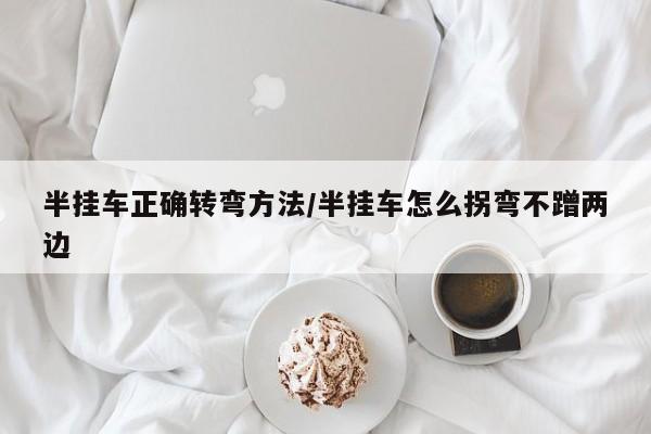 半挂车正确转弯方法/半挂车怎么拐弯不蹭两边