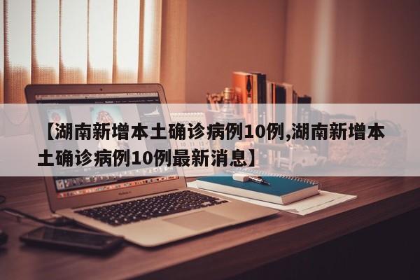 【湖南新增本土确诊病例10例,湖南新增本土确诊病例10例最新消息】