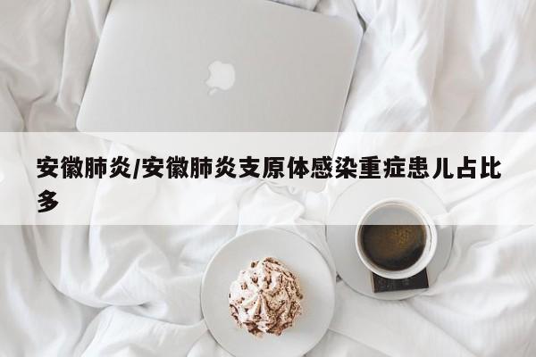 安徽肺炎/安徽肺炎支原体感染重症患儿占比多