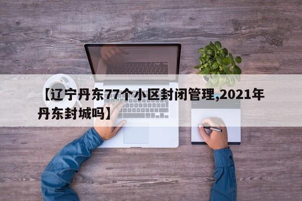 【辽宁丹东77个小区封闭管理,2021年丹东封城吗】