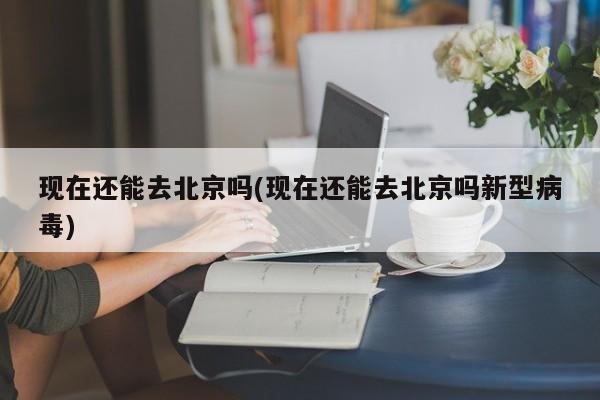 现在还能去北京吗(现在还能去北京吗新型病毒)
