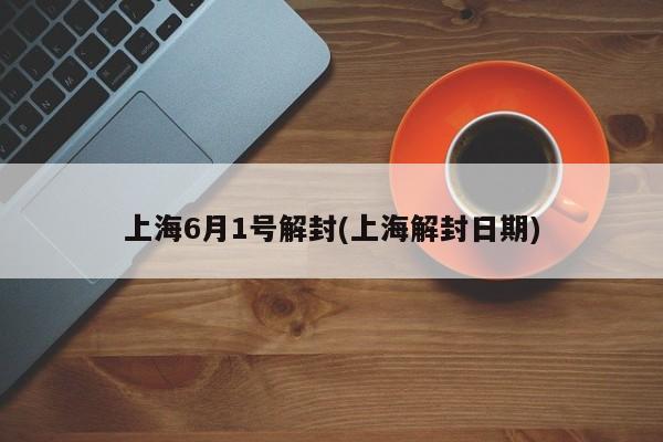 上海6月1号解封(上海解封日期)