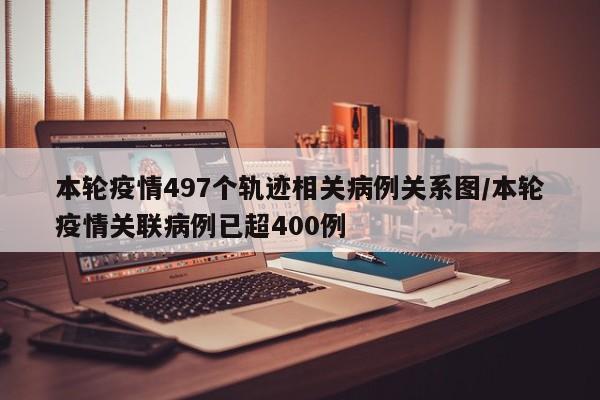 本轮疫情497个轨迹相关病例关系图/本轮疫情关联病例已超400例