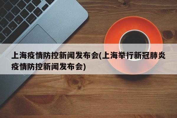 上海疫情防控新闻发布会(上海举行新冠肺炎疫情防控新闻发布会)