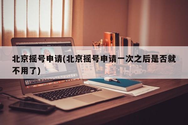 北京摇号申请(北京摇号申请一次之后是否就不用了)