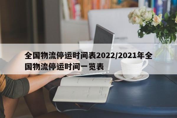 全国物流停运时间表2022/2021年全国物流停运时间一览表