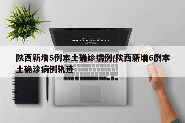 陕西新增5例本土确诊病例/陕西新增6例本土确诊病例轨迹