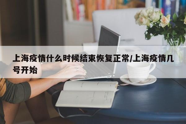 上海疫情什么时候结束恢复正常/上海疫情几号开始