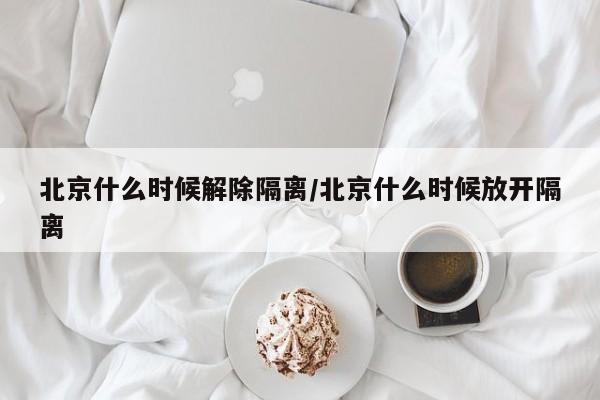 北京什么时候解除隔离/北京什么时候放开隔离
