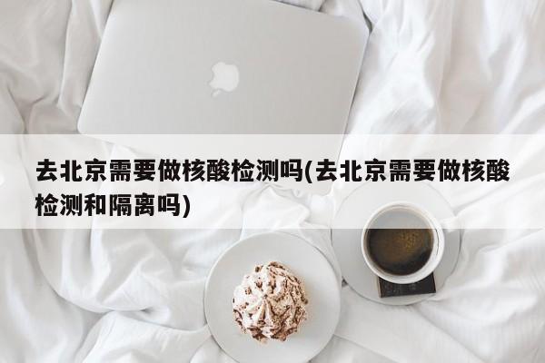 去北京需要做核酸检测吗(去北京需要做核酸检测和隔离吗)