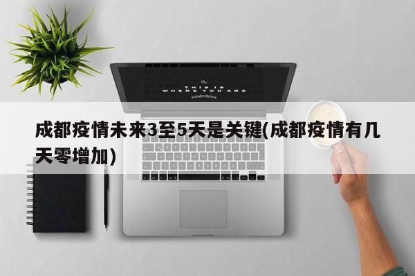 成都疫情未来3至5天是关键(成都疫情有几天零增加)