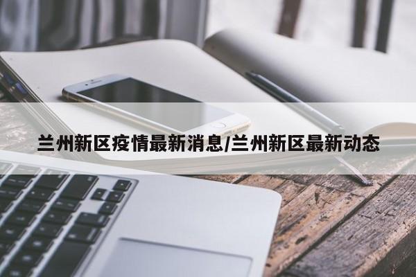 兰州新区疫情最新消息/兰州新区最新动态