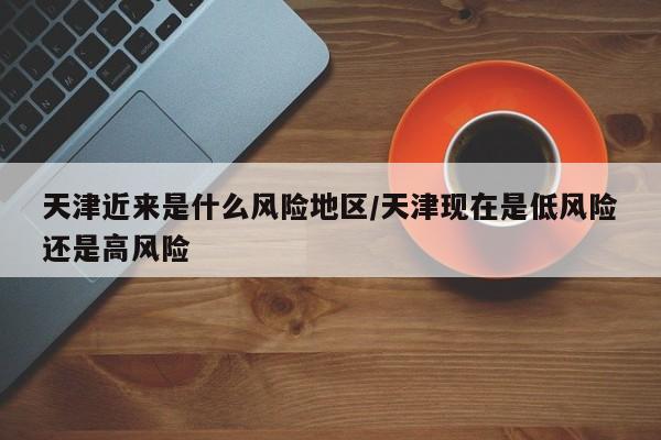 天津近来是什么风险地区/天津现在是低风险还是高风险