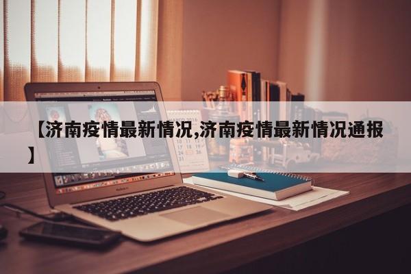 【济南疫情最新情况,济南疫情最新情况通报】