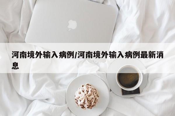 河南境外输入病例/河南境外输入病例最新消息