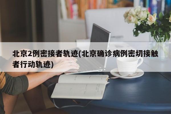 北京2例密接者轨迹(北京确诊病例密切接触者行动轨迹)
