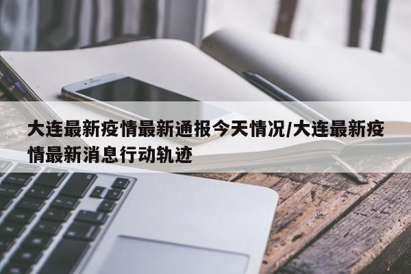 大连最新疫情最新通报今天情况/大连最新疫情最新消息行动轨迹