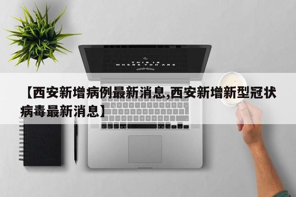 【西安新增病例最新消息,西安新增新型冠状病毒最新消息】