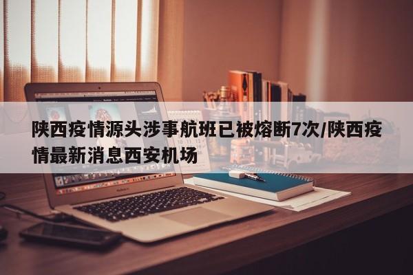 陕西疫情源头涉事航班已被熔断7次/陕西疫情最新消息西安机场