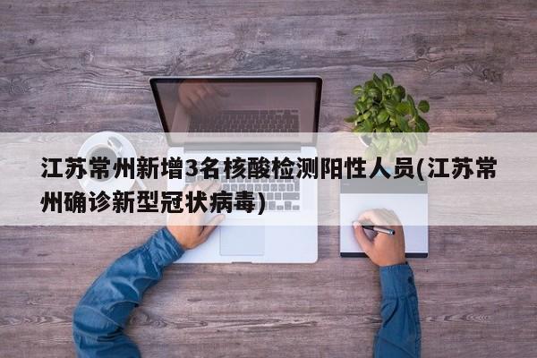 江苏常州新增3名核酸检测阳性人员(江苏常州确诊新型冠状病毒)