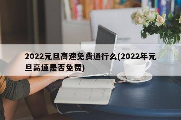 2022元旦高速免费通行么(2022年元旦高速是否免费)
