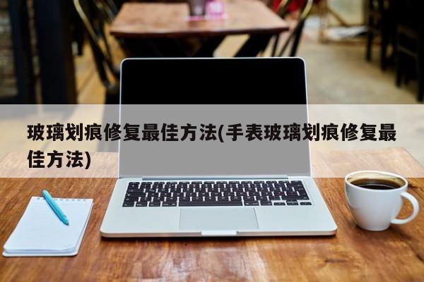 玻璃划痕修复最佳方法(手表玻璃划痕修复最佳方法)