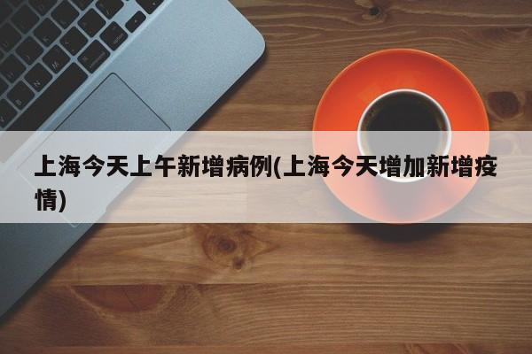 上海今天上午新增病例(上海今天增加新增疫情)