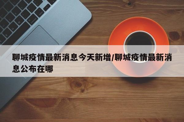 聊城疫情最新消息今天新增/聊城疫情最新消息公布在哪