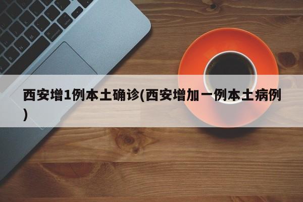 西安增1例本土确诊(西安增加一例本土病例)