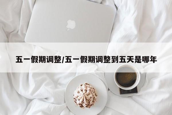 五一假期调整/五一假期调整到五天是哪年