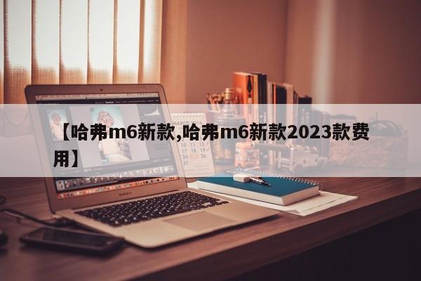 【哈弗m6新款,哈弗m6新款2023款费用】