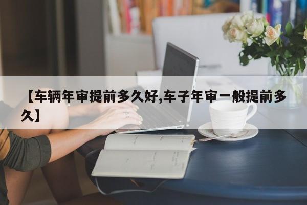 【车辆年审提前多久好,车子年审一般提前多久】