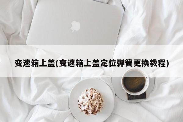 变速箱上盖(变速箱上盖定位弹簧更换教程)